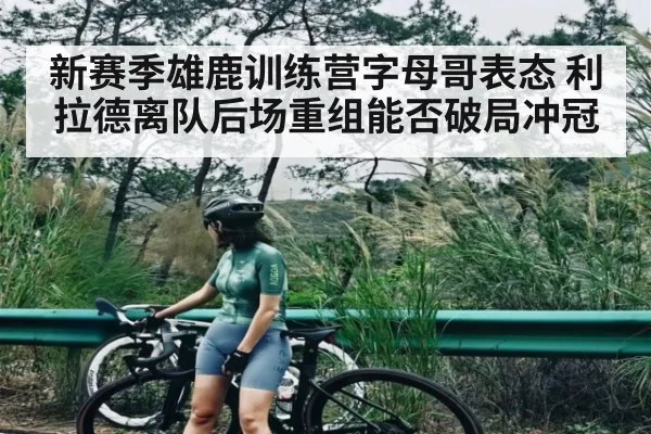 新赛季雄鹿训练营字母哥表态 利拉德离队后场重组能否破局冲冠