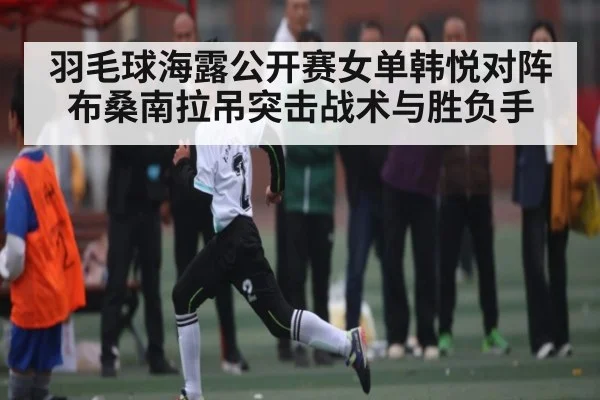 羽毛球海露公开赛女单韩悦对阵布桑南拉吊突击战术与胜负手
